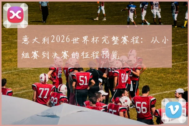 意大利2026世界杯完整赛程：从小组赛到决赛的征程预览