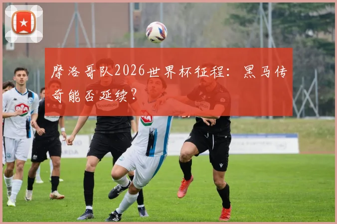 摩洛哥队2026世界杯征程：黑马传奇能否延续？