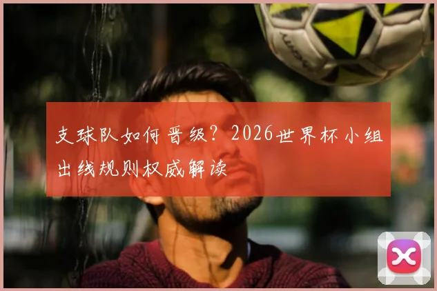 支球队如何晋级？2026世界杯小组出线规则权威解读